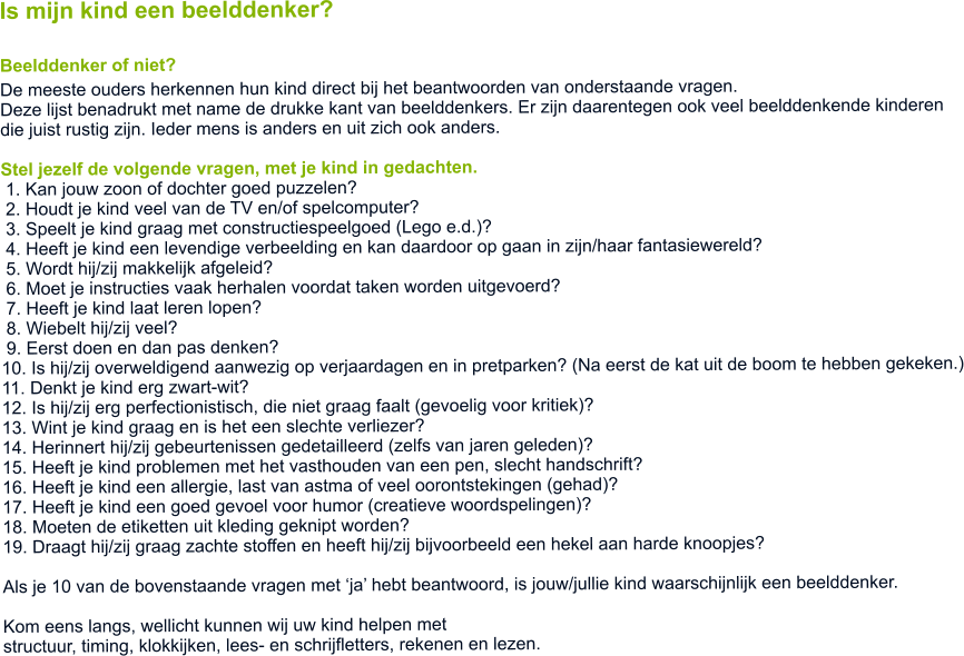 Is mijn kind een beelddenker? Beelddenker of niet? De meeste ouders herkennen hun kind direct bij het beantwoorden van onderstaande vragen.  Deze lijst benadrukt met name de drukke kant van beelddenkers. Er zijn daarentegen ook veel beelddenkende kinderen  die juist rustig zijn. Ieder mens is anders en uit zich ook anders.  Stel jezelf de volgende vragen, met je kind in gedachten.  1. Kan jouw zoon of dochter goed puzzelen?   2. Houdt je kind veel van de TV en/of spelcomputer?  3. Speelt je kind graag met constructiespeelgoed (Lego e.d.)?  4. Heeft je kind een levendige verbeelding en kan daardoor op gaan in zijn/haar fantasiewereld?  5. Wordt hij/zij makkelijk afgeleid?  6. Moet je instructies vaak herhalen voordat taken worden uitgevoerd?  7. Heeft je kind laat leren lopen?  8. Wiebelt hij/zij veel?  9. Eerst doen en dan pas denken? 10. Is hij/zij overweldigend aanwezig op verjaardagen en in pretparken? (Na eerst de kat uit de boom te hebben gekeken.) 11. Denkt je kind erg zwart-wit? 12. Is hij/zij erg perfectionistisch, die niet graag faalt (gevoelig voor kritiek)? 13. Wint je kind graag en is het een slechte verliezer? 14. Herinnert hij/zij gebeurtenissen gedetailleerd (zelfs van jaren geleden)? 15. Heeft je kind problemen met het vasthouden van een pen, slecht handschrift? 16. Heeft je kind een allergie, last van astma of veel oorontstekingen (gehad)? 17. Heeft je kind een goed gevoel voor humor (creatieve woordspelingen)? 18. Moeten de etiketten uit kleding geknipt worden?  19. Draagt hij/zij graag zachte stoffen en heeft hij/zij bijvoorbeeld een hekel aan harde knoopjes?  Als je 10 van de bovenstaande vragen met ja hebt beantwoord, is jouw/jullie kind waarschijnlijk een beelddenker.  Kom eens langs, wellicht kunnen wij uw kind helpen met  structuur, timing, klokkijken, lees- en schrijfletters, rekenen en lezen.